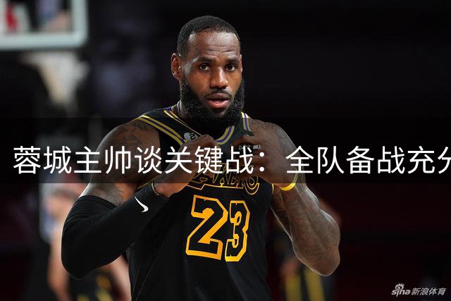 蓉城主帅谈关键战：全队备战充分，将全力争取历史性胜利